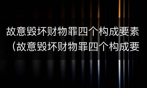 故意毁坏财物罪四个构成要素（故意毁坏财物罪四个构成要素是什么）