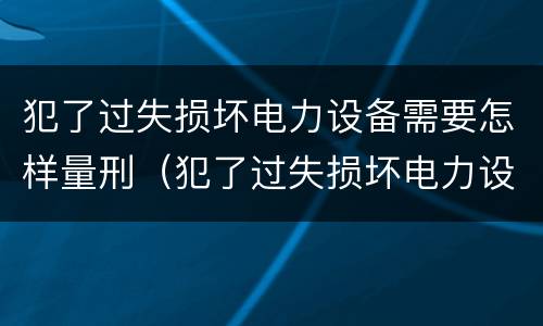 犯了过失损坏电力设备需要怎样量刑（犯了过失损坏电力设备需要怎样量刑呢）