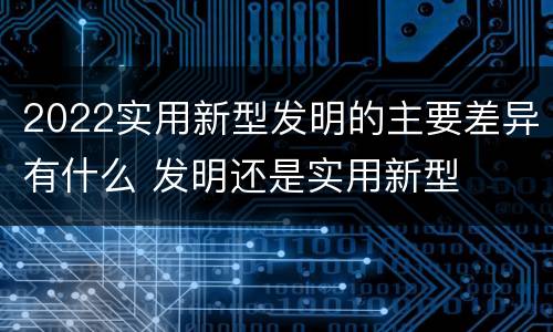 2022实用新型发明的主要差异有什么 发明还是实用新型
