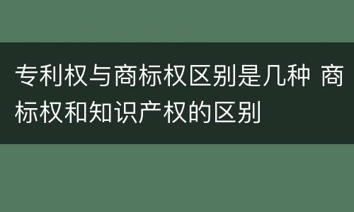 专利权与商标权区别是几种 商标权和知识产权的区别