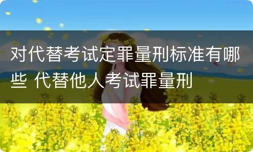 对代替考试定罪量刑标准有哪些 代替他人考试罪量刑