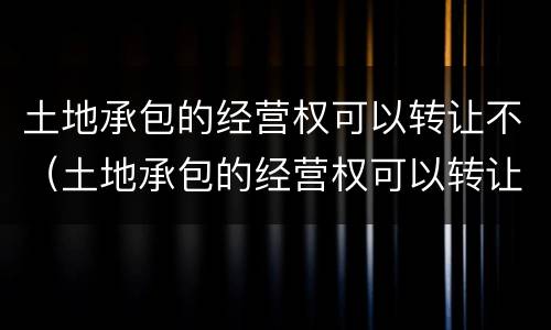 土地承包的经营权可以转让不（土地承包的经营权可以转让不）