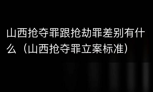 山西抢夺罪跟抢劫罪差别有什么（山西抢夺罪立案标准）