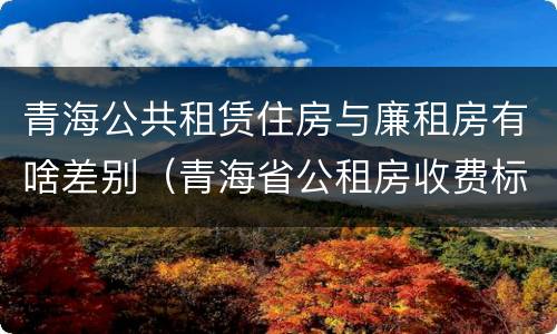 青海公共租赁住房与廉租房有啥差别（青海省公租房收费标准）