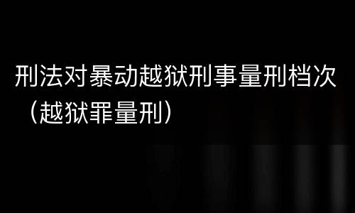 刑法对暴动越狱刑事量刑档次（越狱罪量刑）