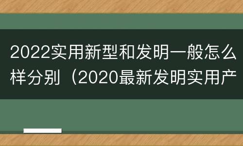 2022实用新型和发明一般怎么样分别（2020最新发明实用产品）