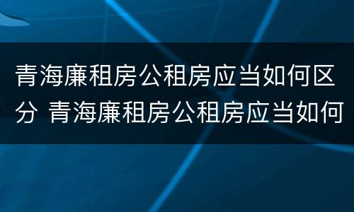 青海廉租房公租房应当如何区分 青海廉租房公租房应当如何区分等级