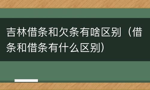吉林借条和欠条有啥区别（借条和借条有什么区别）