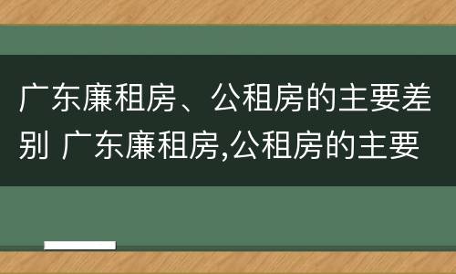 广东廉租房、公租房的主要差别 广东廉租房,公租房的主要差别在哪里
