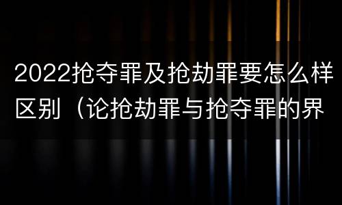 2022抢夺罪及抢劫罪要怎么样区别（论抢劫罪与抢夺罪的界限）