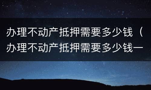 办理不动产抵押需要多少钱（办理不动产抵押需要多少钱一年）