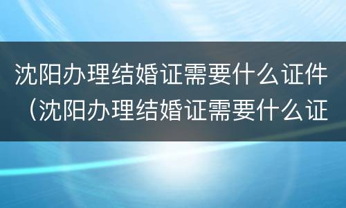 沈阳办理结婚证需要什么证件（沈阳办理结婚证需要什么证件和材料）