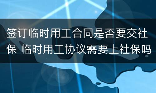 签订临时用工合同是否要交社保 临时用工协议需要上社保吗