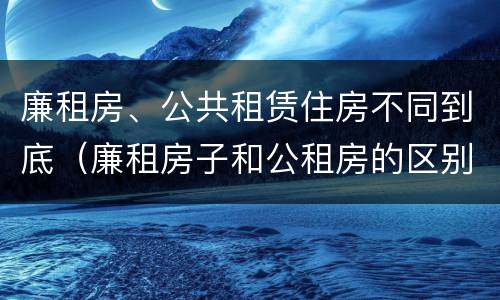 廉租房、公共租赁住房不同到底（廉租房子和公租房的区别）
