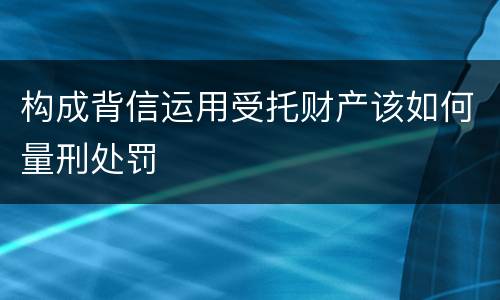 构成背信运用受托财产该如何量刑处罚