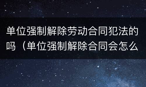 单位强制解除劳动合同犯法的吗（单位强制解除合同会怎么样）