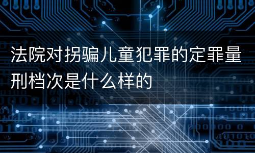 法院对拐骗儿童犯罪的定罪量刑档次是什么样的
