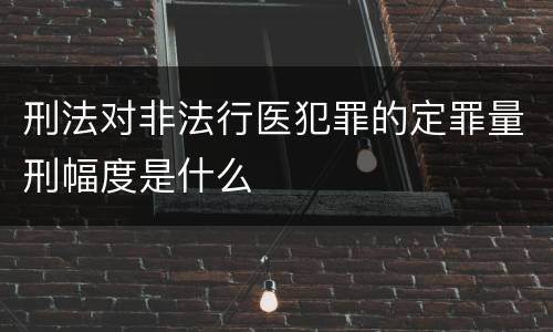 刑法对非法行医犯罪的定罪量刑幅度是什么