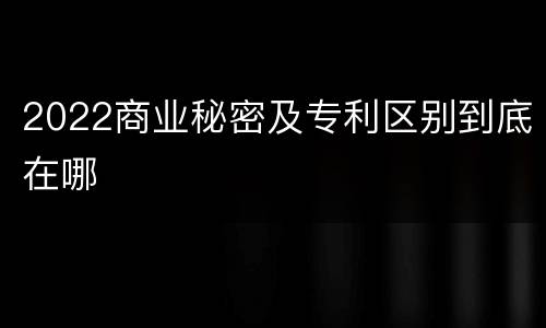 2022商业秘密及专利区别到底在哪