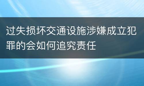 过失损坏交通设施涉嫌成立犯罪的会如何追究责任
