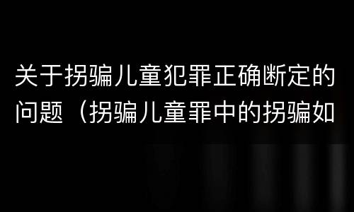 关于拐骗儿童犯罪正确断定的问题（拐骗儿童罪中的拐骗如何认定）