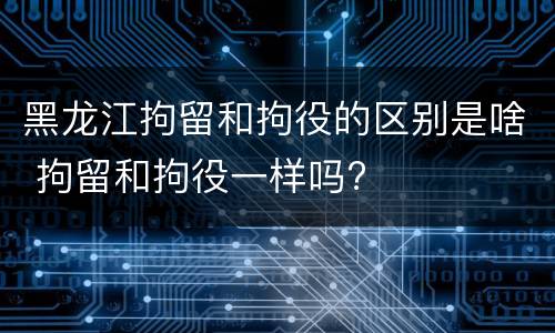 黑龙江拘留和拘役的区别是啥 拘留和拘役一样吗?