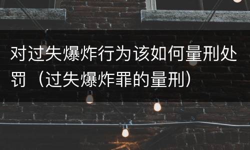 对过失爆炸行为该如何量刑处罚（过失爆炸罪的量刑）