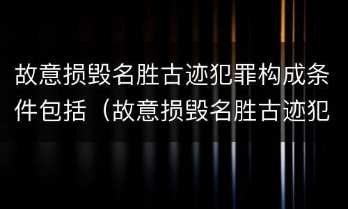 故意损毁名胜古迹犯罪构成条件包括（故意损毁名胜古迹犯罪构成条件包括什么）