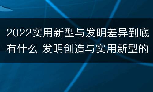 2022实用新型与发明差异到底有什么 发明创造与实用新型的区别