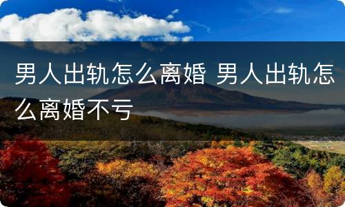 男人出轨怎么离婚 男人出轨怎么离婚不亏