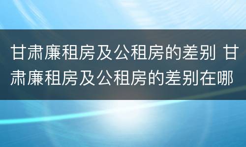 甘肃廉租房及公租房的差别 甘肃廉租房及公租房的差别在哪
