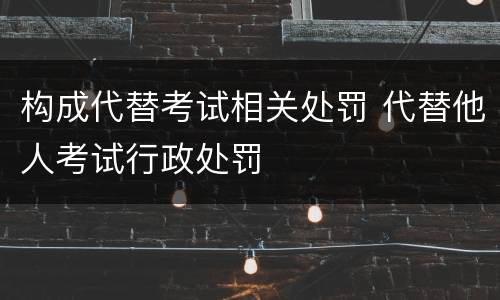 构成代替考试相关处罚 代替他人考试行政处罚