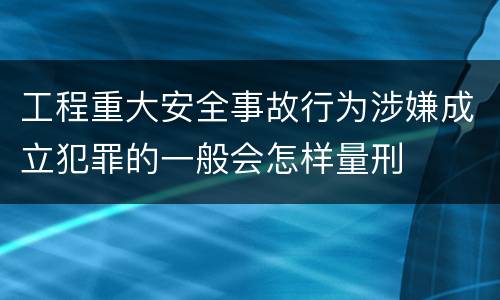 工程重大安全事故行为涉嫌成立犯罪的一般会怎样量刑