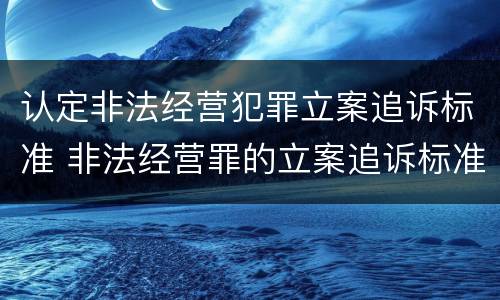 认定非法经营犯罪立案追诉标准 非法经营罪的立案追诉标准