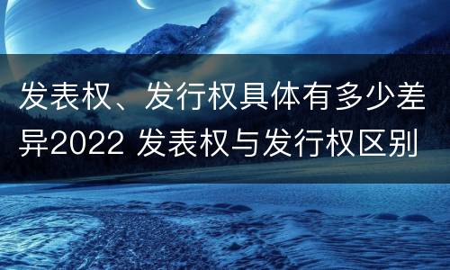 发表权、发行权具体有多少差异2022 发表权与发行权区别