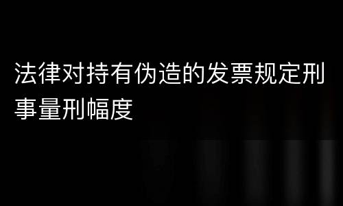 法律对持有伪造的发票规定刑事量刑幅度