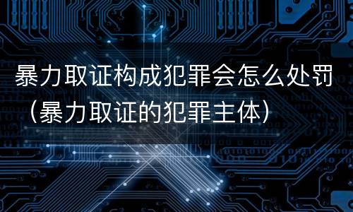 暴力取证构成犯罪会怎么处罚（暴力取证的犯罪主体）