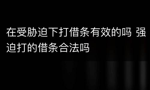 在受胁迫下打借条有效的吗 强迫打的借条合法吗