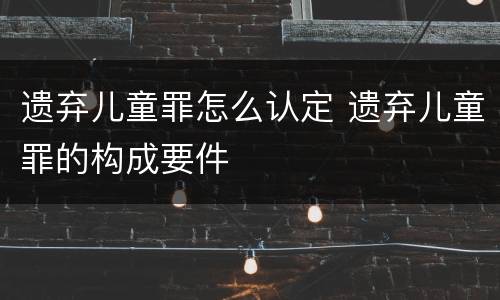 遗弃儿童罪怎么认定 遗弃儿童罪的构成要件