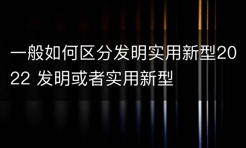 一般如何区分发明实用新型2022 发明或者实用新型