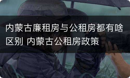 内蒙古廉租房与公租房都有啥区别 内蒙古公租房政策