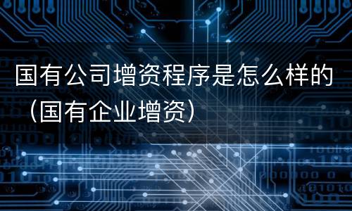 国有公司增资程序是怎么样的（国有企业增资）