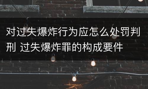 对过失爆炸行为应怎么处罚判刑 过失爆炸罪的构成要件