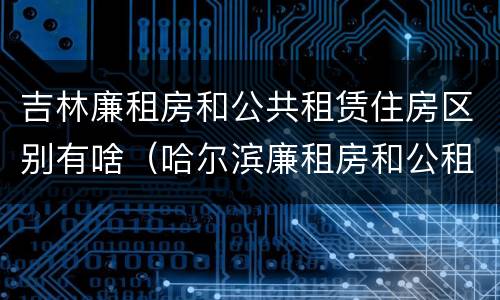 吉林廉租房和公共租赁住房区别有啥（哈尔滨廉租房和公租房有什么区别）