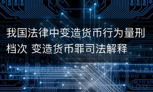 我国法律中变造货币行为量刑档次 变造货币罪司法解释
