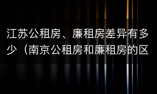 江苏公租房、廉租房差异有多少（南京公租房和廉租房的区别）
