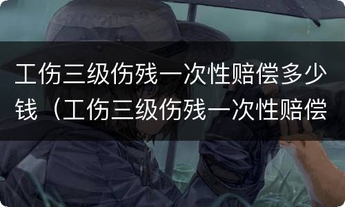 工伤三级伤残一次性赔偿多少钱（工伤三级伤残一次性赔偿多少钱啊）