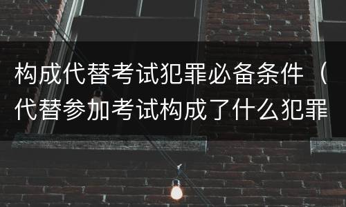 构成代替考试犯罪必备条件（代替参加考试构成了什么犯罪）