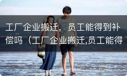 工厂企业搬迁，员工能得到补偿吗（工厂企业搬迁,员工能得到补偿吗知乎）