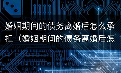 婚姻期间的债务离婚后怎么承担（婚姻期间的债务离婚后怎么处理）